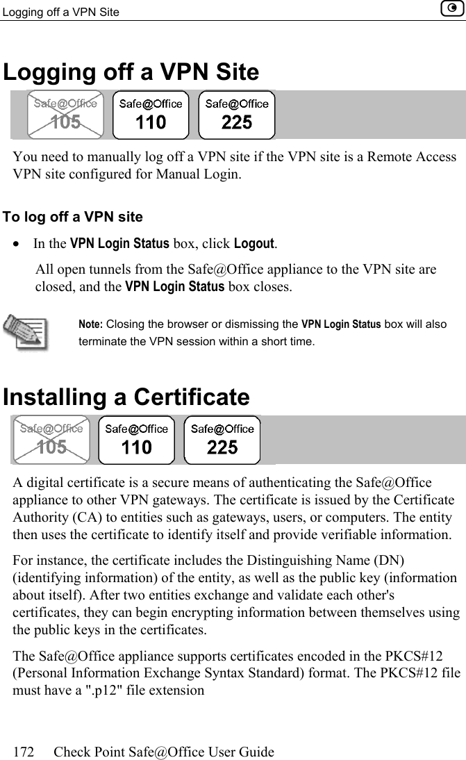 Logging off a VPN Site    172  Check Point Safe@Office User Guide  Logging off a VPN Site  You need to manually log off a VPN site if the VPN site is a Remote Access VPN site configured for Manual Login.  To log off a VPN site •  In the VPN Login Status box, click Logout. All open tunnels from the Safe@Office appliance to the VPN site are closed, and the VPN Login Status box closes.   Note: Closing the browser or dismissing the VPN Login Status box will also terminate the VPN session within a short time.   Installing a Certificate  A digital certificate is a secure means of authenticating the Safe@Office appliance to other VPN gateways. The certificate is issued by the Certificate Authority (CA) to entities such as gateways, users, or computers. The entity then uses the certificate to identify itself and provide verifiable information. For instance, the certificate includes the Distinguishing Name (DN) (identifying information) of the entity, as well as the public key (information about itself). After two entities exchange and validate each other&apos;s certificates, they can begin encrypting information between themselves using the public keys in the certificates. The Safe@Office appliance supports certificates encoded in the PKCS#12 (Personal Information Exchange Syntax Standard) format. The PKCS#12 file must have a &quot;.p12&quot; file extension  