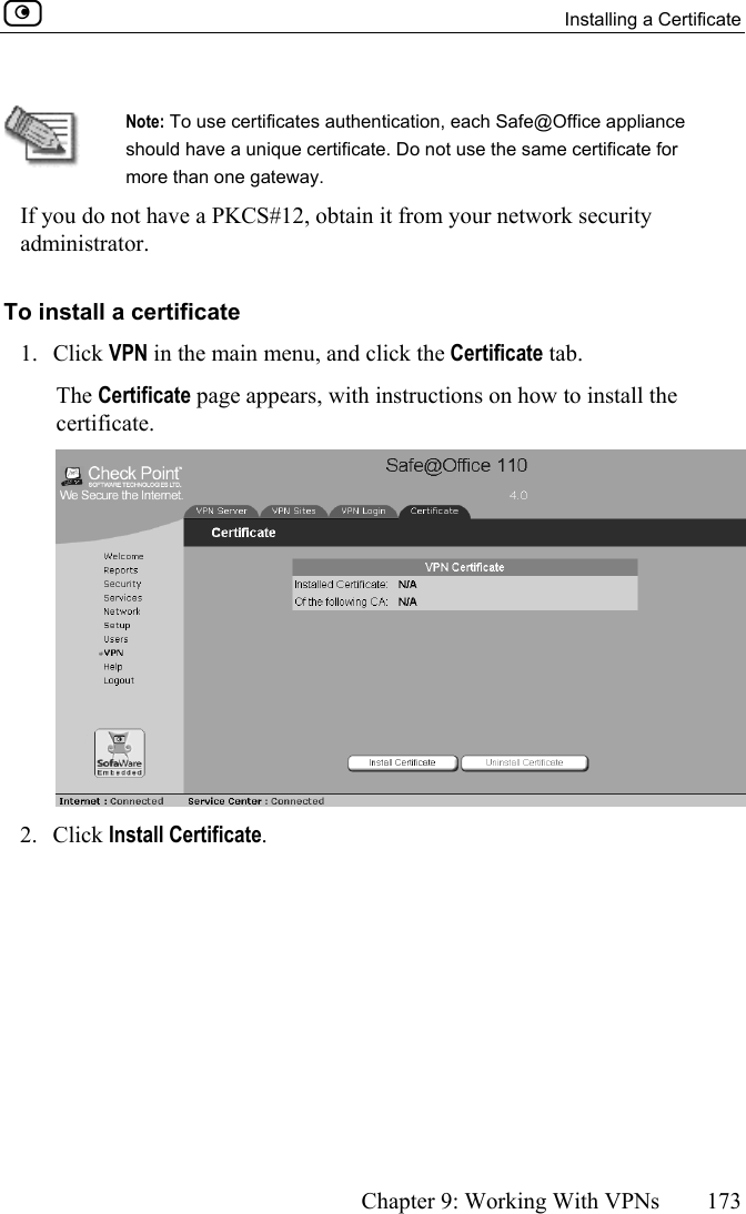   Installing a Certificate      Chapter 9: Working With VPNs  173   Note: To use certificates authentication, each Safe@Office appliance should have a unique certificate. Do not use the same certificate for more than one gateway. If you do not have a PKCS#12, obtain it from your network security administrator.  To install a certificate 1. Click VPN in the main menu, and click the Certificate tab. The Certificate page appears, with instructions on how to install the certificate.  2. Click Install Certificate. 