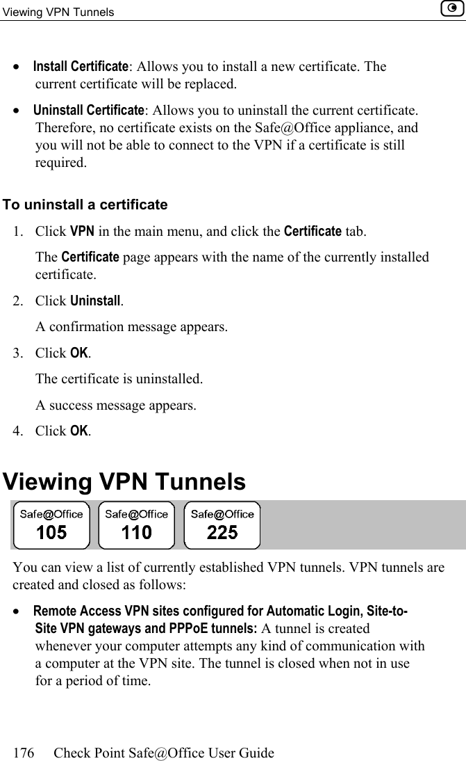 Viewing VPN Tunnels    176  Check Point Safe@Office User Guide  •  Install Certificate: Allows you to install a new certificate. The current certificate will be replaced. •  Uninstall Certificate: Allows you to uninstall the current certificate. Therefore, no certificate exists on the Safe@Office appliance, and you will not be able to connect to the VPN if a certificate is still required. To uninstall a certificate 1. Click VPN in the main menu, and click the Certificate tab. The Certificate page appears with the name of the currently installed certificate. 2. Click Uninstall. A confirmation message appears. 3. Click OK. The certificate is uninstalled. A success message appears. 4. Click OK.  Viewing VPN Tunnels  You can view a list of currently established VPN tunnels. VPN tunnels are created and closed as follows: •  Remote Access VPN sites configured for Automatic Login, Site-to-Site VPN gateways and PPPoE tunnels: A tunnel is created whenever your computer attempts any kind of communication with a computer at the VPN site. The tunnel is closed when not in use for a period of time.  