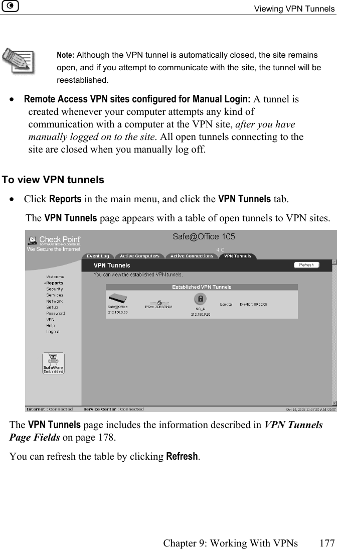  Viewing VPN Tunnels      Chapter 9: Working With VPNs  177   Note: Although the VPN tunnel is automatically closed, the site remains open, and if you attempt to communicate with the site, the tunnel will be reestablished.  •  Remote Access VPN sites configured for Manual Login: A tunnel is created whenever your computer attempts any kind of communication with a computer at the VPN site, after you have manually logged on to the site. All open tunnels connecting to the site are closed when you manually log off. To view VPN tunnels  •  Click Reports in the main menu, and click the VPN Tunnels tab. The VPN Tunnels page appears with a table of open tunnels to VPN sites.   The VPN Tunnels page includes the information described in VPN Tunnels Page Fields on page 178. You can refresh the table by clicking Refresh.  
