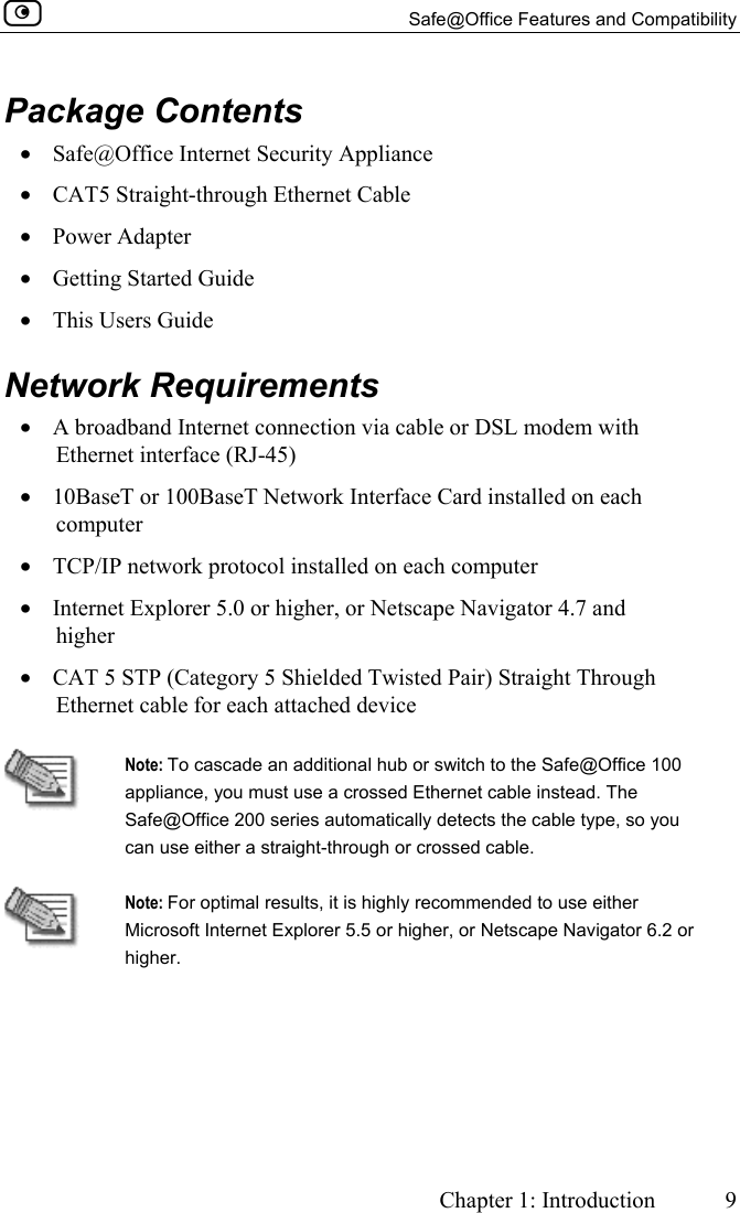   Safe@Office Features and Compatibility     Chapter 1: Introduction  9  Package Contents •  Safe@Office Internet Security Appliance •  CAT5 Straight-through Ethernet Cable •  Power Adapter •  Getting Started Guide  •  This Users Guide  Network Requirements •  A broadband Internet connection via cable or DSL modem with Ethernet interface (RJ-45) •  10BaseT or 100BaseT Network Interface Card installed on each computer •  TCP/IP network protocol installed on each computer •  Internet Explorer 5.0 or higher, or Netscape Navigator 4.7 and higher  •  CAT 5 STP (Category 5 Shielded Twisted Pair) Straight Through Ethernet cable for each attached device   Note: To cascade an additional hub or switch to the Safe@Office 100 appliance, you must use a crossed Ethernet cable instead. The Safe@Office 200 series automatically detects the cable type, so you can use either a straight-through or crossed cable.  Note: For optimal results, it is highly recommended to use either Microsoft Internet Explorer 5.5 or higher, or Netscape Navigator 6.2 or higher.   