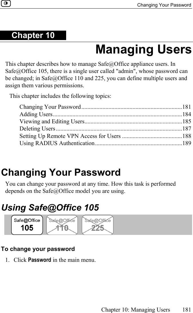  Changing Your Password      Chapter 10: Managing Users  181  Chapter 10 Managing Users This chapter describes how to manage Safe@Office appliance users. In Safe@Office 105, there is a single user called &quot;admin&quot;, whose password can be changed; in Safe@Office 110 and 225, you can define multiple users and assign them various permissions. This chapter includes the following topics: Changing Your Password...................................................................181 Adding Users......................................................................................184 Viewing and Editing Users.................................................................185 Deleting Users....................................................................................187 Setting Up Remote VPN Access for Users ........................................188 Using RADIUS Authentication..........................................................189   Changing Your Password You can change your password at any time. How this task is performed depends on the Safe@Office model you are using.  Using Safe@Office 105  To change your password  1. Click Password in the main menu. 