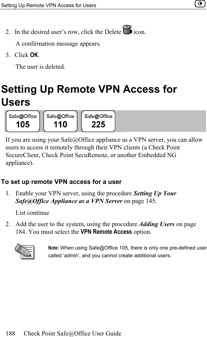 Setting Up Remote VPN Access for Users    188  Check Point Safe@Office User Guide  2.  In the desired user’s row, click the Delete   icon.  A confirmation message appears. 3. Click OK. The user is deleted.  Setting Up Remote VPN Access for Users  If you are using your Safe@Office appliance as a VPN server, you can allow users to access it remotely through their VPN clients (a Check Point SecureClient, Check Point SecuRemote, or another Embedded NG appliance).  To set up remote VPN access for a user 1.  Enable your VPN server, using the procedure Setting Up Your Safe@Office Appliance as a VPN Server on page 145. List continue 2.  Add the user to the system, using the procedure Adding Users on page 184. You must select the VPN Remote Access option.  Note: When using Safe@Office 105, there is only one pre-defined user called ‘admin’, and you cannot create additional users.   