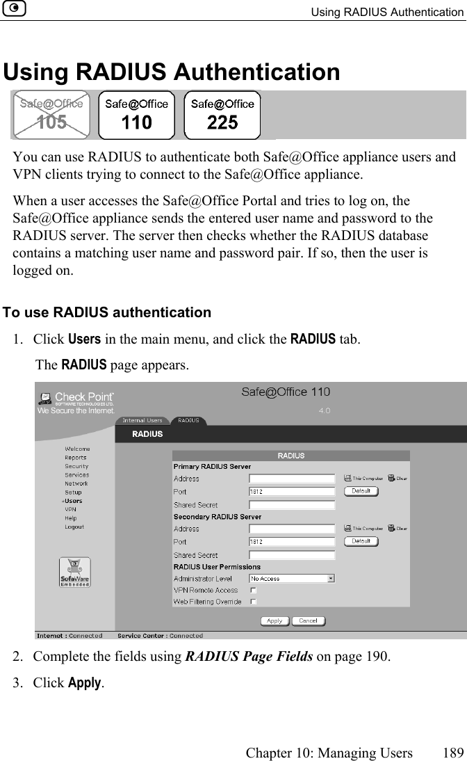   Using RADIUS Authentication      Chapter 10: Managing Users  189  Using RADIUS Authentication  You can use RADIUS to authenticate both Safe@Office appliance users and VPN clients trying to connect to the Safe@Office appliance.  When a user accesses the Safe@Office Portal and tries to log on, the Safe@Office appliance sends the entered user name and password to the RADIUS server. The server then checks whether the RADIUS database contains a matching user name and password pair. If so, then the user is logged on. To use RADIUS authentication 1. Click Users in the main menu, and click the RADIUS tab. The RADIUS page appears.  2.  Complete the fields using RADIUS Page Fields on page 190. 3. Click Apply.  
