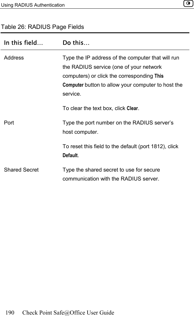 Using RADIUS Authentication    190  Check Point Safe@Office User Guide  Table 26: RADIUS Page Fields In this field…  Do this… Address  Type the IP address of the computer that will run the RADIUS service (one of your network computers) or click the corresponding This Computer button to allow your computer to host the service. To clear the text box, click Clear. Port  Type the port number on the RADIUS server’s host computer.  To reset this field to the default (port 1812), click Default.   Shared Secret  Type the shared secret to use for secure communication with the RADIUS server.  