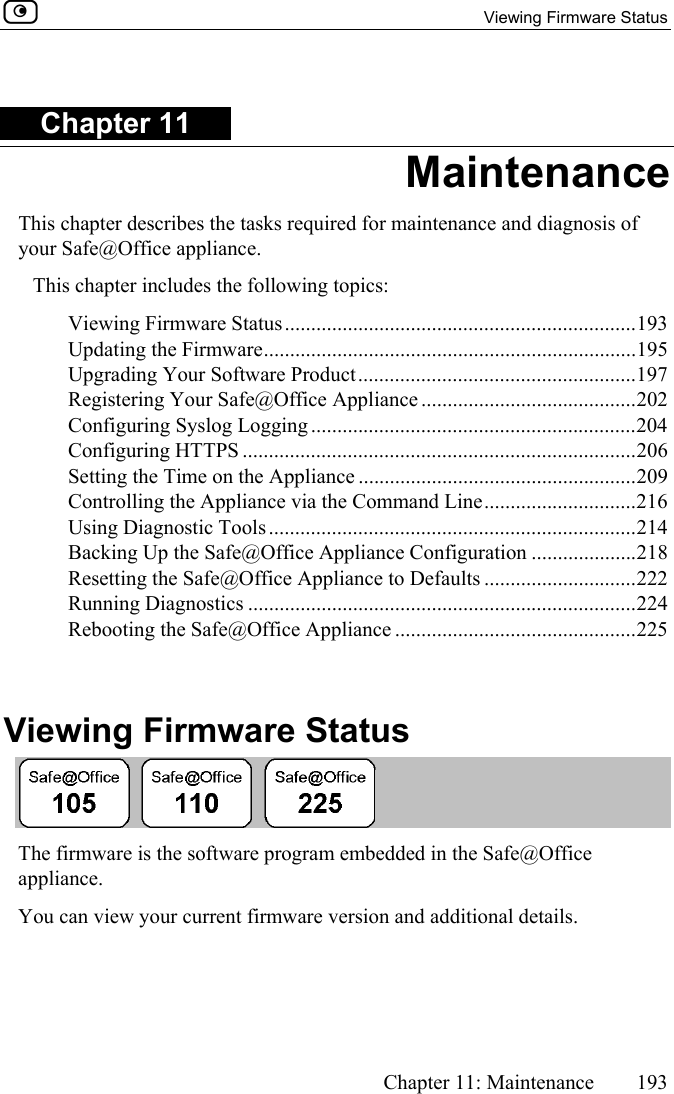   Viewing Firmware Status      Chapter 11: Maintenance  193  Chapter 11 Maintenance This chapter describes the tasks required for maintenance and diagnosis of your Safe@Office appliance. This chapter includes the following topics: Viewing Firmware Status...................................................................193 Updating the Firmware.......................................................................195 Upgrading Your Software Product.....................................................197 Registering Your Safe@Office Appliance .........................................202 Configuring Syslog Logging ..............................................................204 Configuring HTTPS ...........................................................................206 Setting the Time on the Appliance .....................................................209 Controlling the Appliance via the Command Line.............................216 Using Diagnostic Tools......................................................................214 Backing Up the Safe@Office Appliance Configuration ....................218 Resetting the Safe@Office Appliance to Defaults .............................222 Running Diagnostics ..........................................................................224 Rebooting the Safe@Office Appliance ..............................................225   Viewing Firmware Status  The firmware is the software program embedded in the Safe@Office appliance.  You can view your current firmware version and additional details. 