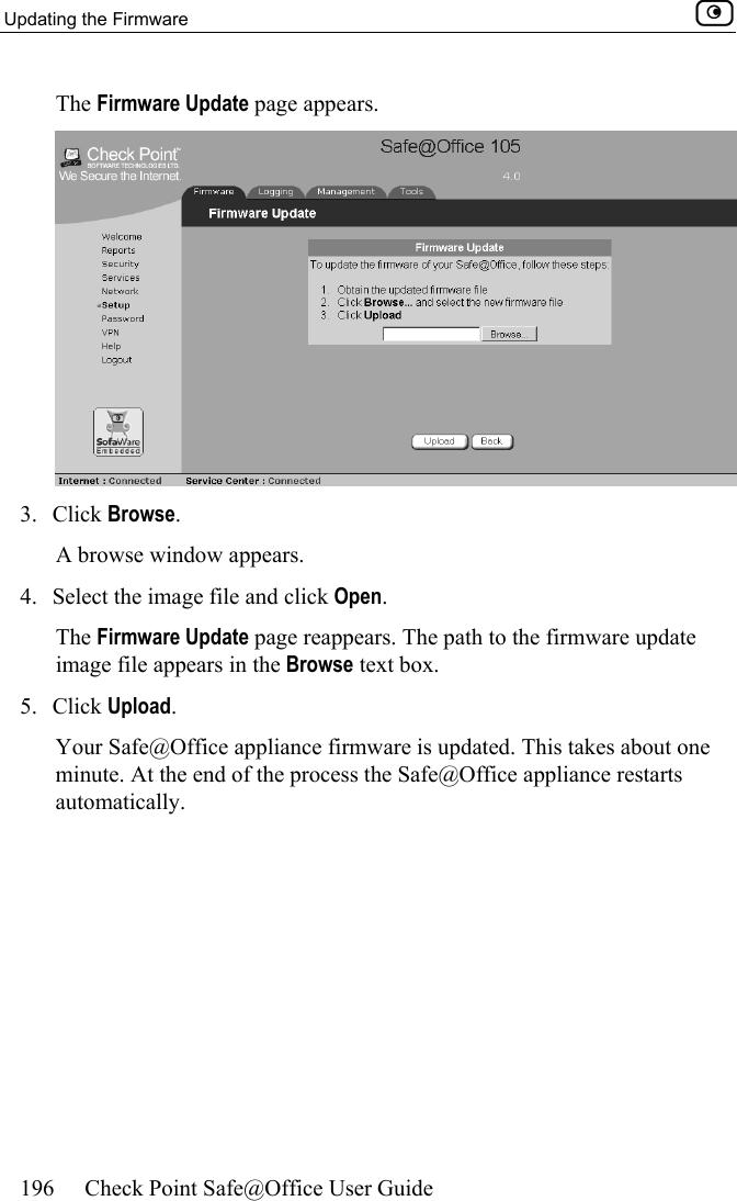 Updating the Firmware    196  Check Point Safe@Office User Guide  The Firmware Update page appears.   3. Click Browse.  A browse window appears. 4.  Select the image file and click Open.  The Firmware Update page reappears. The path to the firmware update image file appears in the Browse text box. 5. Click Upload.  Your Safe@Office appliance firmware is updated. This takes about one minute. At the end of the process the Safe@Office appliance restarts automatically.  