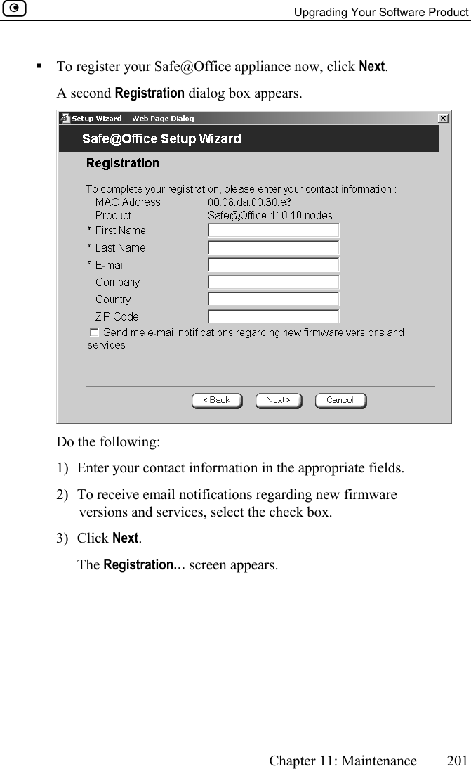   Upgrading Your Software Product      Chapter 11: Maintenance  201   To register your Safe@Office appliance now, click Next.  A second Registration dialog box appears.  Do the following: 1)  Enter your contact information in the appropriate fields. 2)  To receive email notifications regarding new firmware versions and services, select the check box. 3) Click Next.  The Registration… screen appears. 