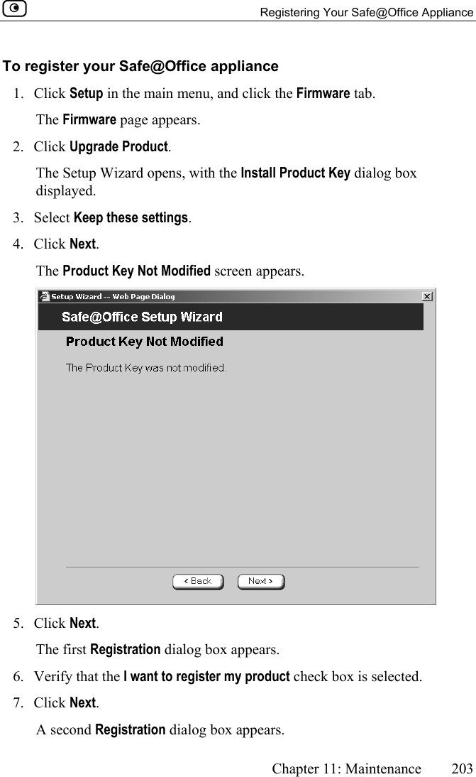   Registering Your Safe@Office Appliance      Chapter 11: Maintenance  203  To register your Safe@Office appliance 1. Click Setup in the main menu, and click the Firmware tab. The Firmware page appears. 2. Click Upgrade Product. The Setup Wizard opens, with the Install Product Key dialog box displayed. 3. Select Keep these settings. 4. Click Next.  The Product Key Not Modified screen appears.  5. Click Next.  The first Registration dialog box appears. 6.  Verify that the I want to register my product check box is selected. 7. Click Next.  A second Registration dialog box appears. 
