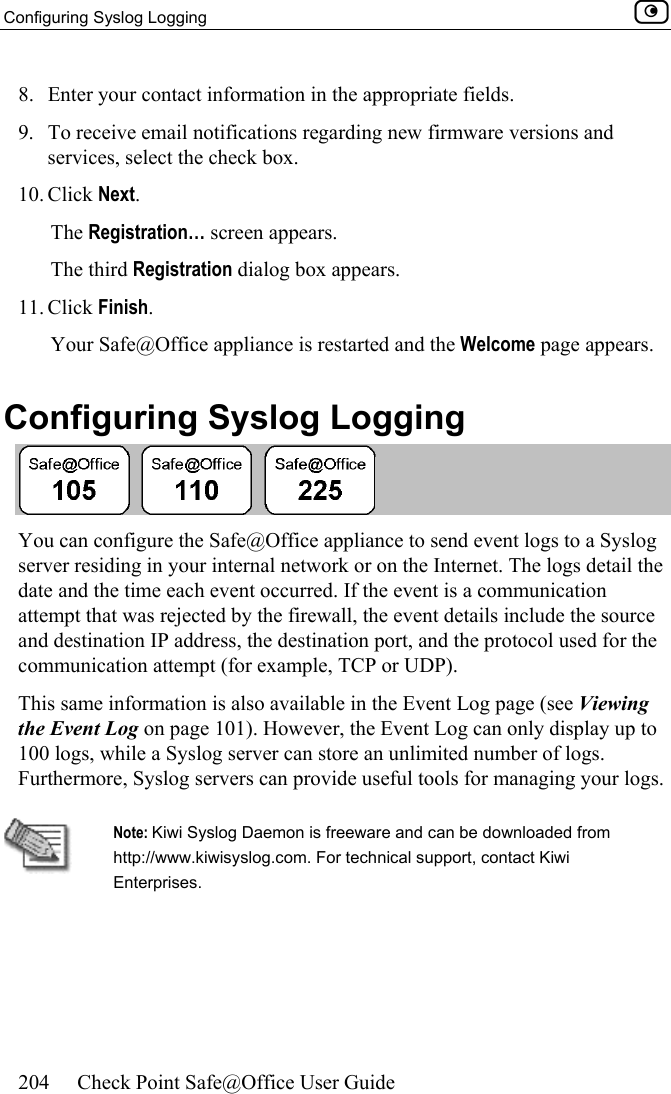 Configuring Syslog Logging    204  Check Point Safe@Office User Guide  8.  Enter your contact information in the appropriate fields. 9.  To receive email notifications regarding new firmware versions and services, select the check box. 10. Click Next.  The Registration… screen appears. The third Registration dialog box appears. 11. Click Finish. Your Safe@Office appliance is restarted and the Welcome page appears.  Configuring Syslog Logging  You can configure the Safe@Office appliance to send event logs to a Syslog server residing in your internal network or on the Internet. The logs detail the date and the time each event occurred. If the event is a communication attempt that was rejected by the firewall, the event details include the source and destination IP address, the destination port, and the protocol used for the communication attempt (for example, TCP or UDP).  This same information is also available in the Event Log page (see Viewing the Event Log on page 101). However, the Event Log can only display up to 100 logs, while a Syslog server can store an unlimited number of logs. Furthermore, Syslog servers can provide useful tools for managing your logs.   Note: Kiwi Syslog Daemon is freeware and can be downloaded from http://www.kiwisyslog.com. For technical support, contact Kiwi Enterprises. 