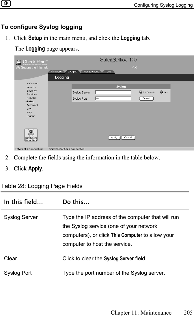   Configuring Syslog Logging      Chapter 11: Maintenance  205  To configure Syslog logging 1. Click Setup in the main menu, and click the Logging tab. The Logging page appears.  2.  Complete the fields using the information in the table below. 3. Click Apply. Table 28: Logging Page Fields In this field…  Do this… Syslog Server  Type the IP address of the computer that will run the Syslog service (one of your network computers), or click This Computer to allow your computer to host the service. Clear  Click to clear the Syslog Server field. Syslog Port  Type the port number of the Syslog server. 