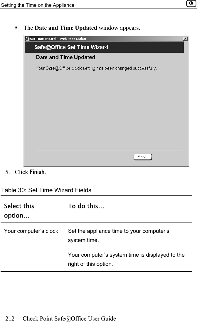 Setting the Time on the Appliance    212  Check Point Safe@Office User Guide   The Date and Time Updated window appears.  5. Click Finish. Table 30: Set Time Wizard Fields Select this option… To do this… Your computer’s clock  Set the appliance time to your computer’s system time. Your computer’s system time is displayed to the right of this option. 
