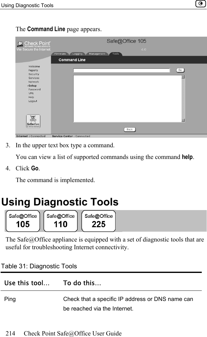 Using Diagnostic Tools    214  Check Point Safe@Office User Guide  The Command Line page appears.  3.  In the upper text box type a command. You can view a list of supported commands using the command help. 4. Click Go. The command is implemented. Using Diagnostic Tools  The Safe@Office appliance is equipped with a set of diagnostic tools that are useful for troubleshooting Internet connectivity. Table 31: Diagnostic Tools Use this tool…  To do this… Ping  Check that a specific IP address or DNS name can be reached via the Internet. 