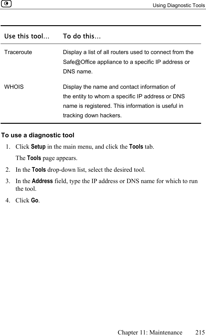   Using Diagnostic Tools      Chapter 11: Maintenance  215  Use this tool…  To do this… Traceroute  Display a list of all routers used to connect from the Safe@Office appliance to a specific IP address or DNS name. WHOIS  Display the name and contact information of the entity to whom a specific IP address or DNS name is registered. This information is useful in tracking down hackers. To use a diagnostic tool 1. Click Setup in the main menu, and click the Tools tab. The Tools page appears. 2. In the Tools drop-down list, select the desired tool. 3. In the Address field, type the IP address or DNS name for which to run the tool. 4. Click Go. 