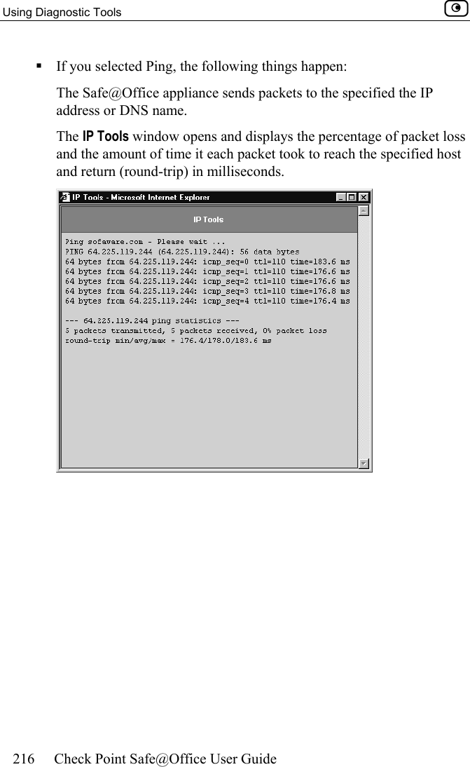 Using Diagnostic Tools    216  Check Point Safe@Office User Guide   If you selected Ping, the following things happen: The Safe@Office appliance sends packets to the specified the IP address or DNS name. The IP Tools window opens and displays the percentage of packet loss and the amount of time it each packet took to reach the specified host and return (round-trip) in milliseconds.  