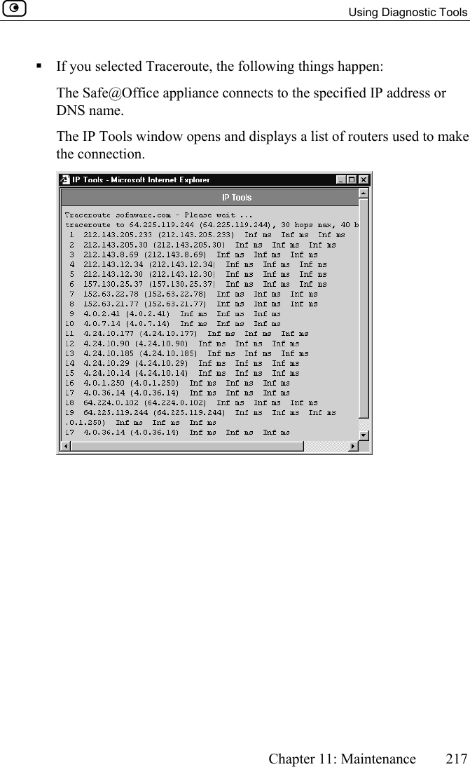   Using Diagnostic Tools      Chapter 11: Maintenance  217   If you selected Traceroute, the following things happen: The Safe@Office appliance connects to the specified IP address or DNS name. The IP Tools window opens and displays a list of routers used to make the connection.  