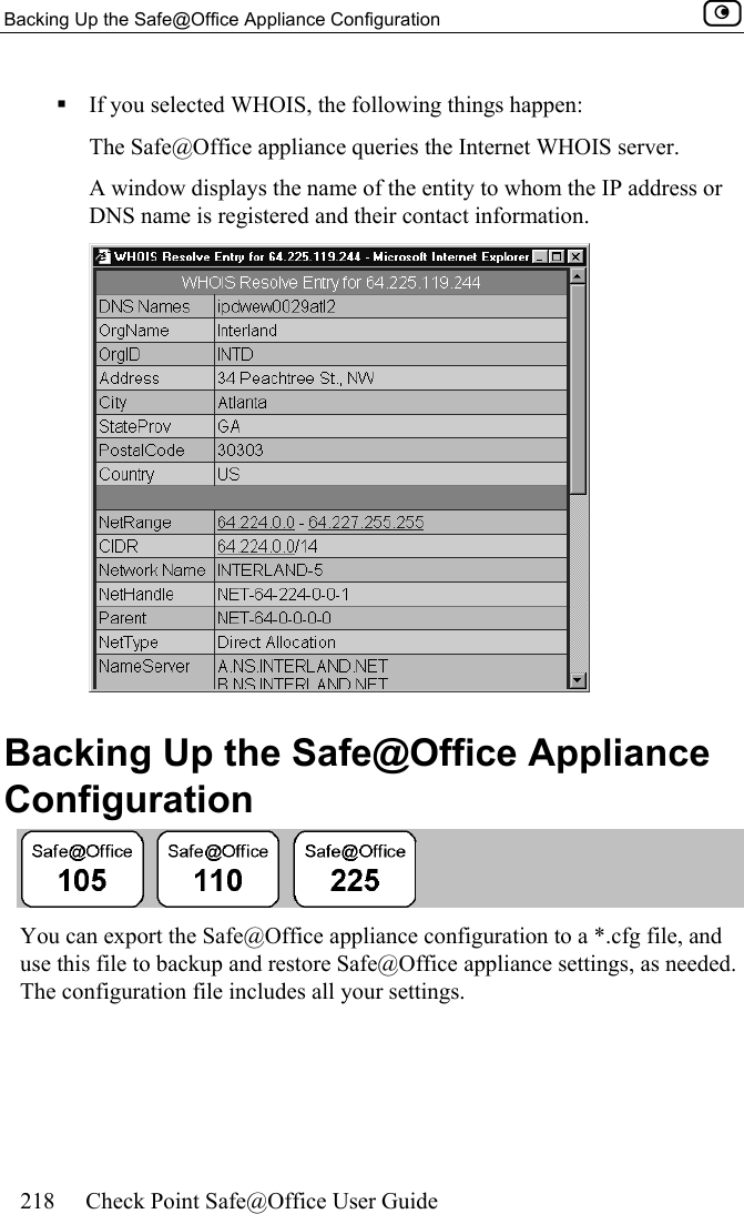 Backing Up the Safe@Office Appliance Configuration    218  Check Point Safe@Office User Guide   If you selected WHOIS, the following things happen: The Safe@Office appliance queries the Internet WHOIS server. A window displays the name of the entity to whom the IP address or DNS name is registered and their contact information.   Backing Up the Safe@Office Appliance Configuration  You can export the Safe@Office appliance configuration to a *.cfg file, and use this file to backup and restore Safe@Office appliance settings, as needed. The configuration file includes all your settings.  