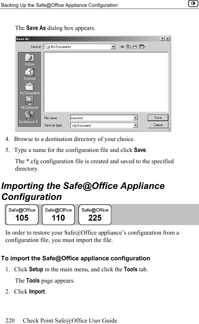Backing Up the Safe@Office Appliance Configuration    220  Check Point Safe@Office User Guide  The Save As dialog box appears.  4.  Browse to a destination directory of your choice. 5.  Type a name for the configuration file and click Save. The *.cfg configuration file is created and saved to the specified directory.  Importing the Safe@Office Appliance Configuration  In order to restore your Safe@Office appliance’s configuration from a configuration file, you must import the file. To import the Safe@Office appliance configuration 1. Click Setup in the main menu, and click the Tools tab. The Tools page appears. 2. Click Import. 