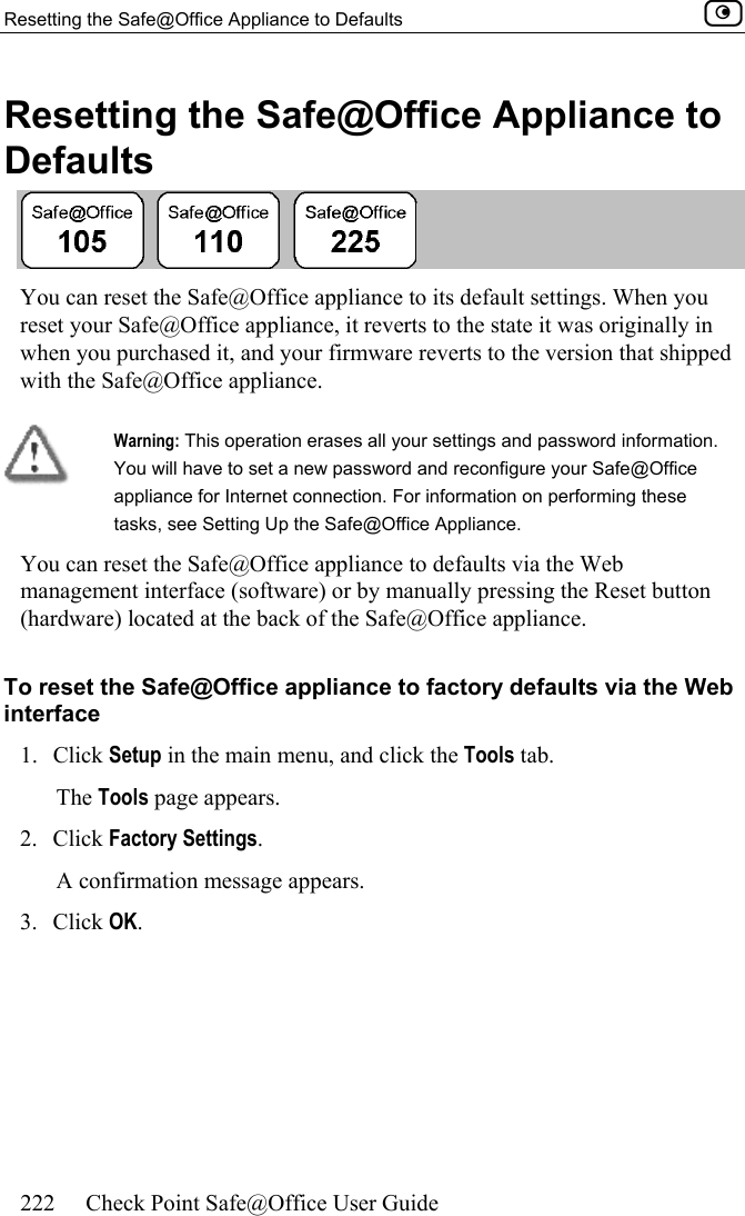 Resetting the Safe@Office Appliance to Defaults    222  Check Point Safe@Office User Guide  Resetting the Safe@Office Appliance to Defaults  You can reset the Safe@Office appliance to its default settings. When you reset your Safe@Office appliance, it reverts to the state it was originally in when you purchased it, and your firmware reverts to the version that shipped with the Safe@Office appliance.   Warning: This operation erases all your settings and password information. You will have to set a new password and reconfigure your Safe@Office appliance for Internet connection. For information on performing these tasks, see Setting Up the Safe@Office Appliance. You can reset the Safe@Office appliance to defaults via the Web management interface (software) or by manually pressing the Reset button (hardware) located at the back of the Safe@Office appliance.  To reset the Safe@Office appliance to factory defaults via the Web interface 1. Click Setup in the main menu, and click the Tools tab. The Tools page appears. 2. Click Factory Settings.  A confirmation message appears. 3. Click OK.  