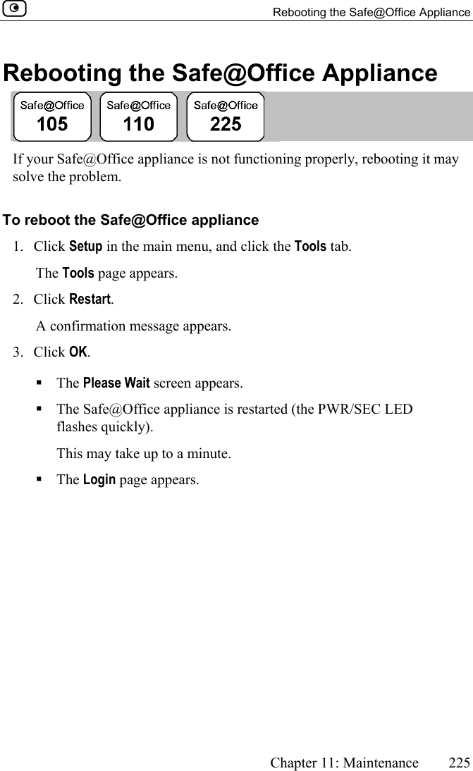   Rebooting the Safe@Office Appliance      Chapter 11: Maintenance  225  Rebooting the Safe@Office Appliance  If your Safe@Office appliance is not functioning properly, rebooting it may solve the problem. To reboot the Safe@Office appliance 1. Click Setup in the main menu, and click the Tools tab. The Tools page appears. 2. Click Restart.  A confirmation message appears. 3. Click OK.   The Please Wait screen appears.  The Safe@Office appliance is restarted (the PWR/SEC LED flashes quickly). This may take up to a minute.  The Login page appears.   