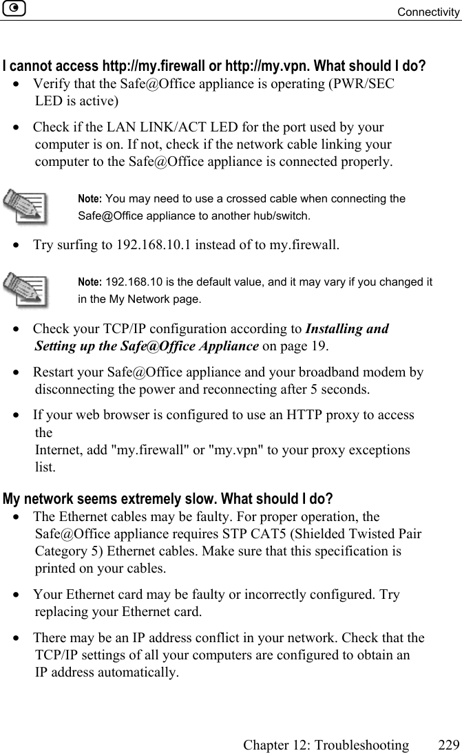  Connectivity      Chapter 12: Troubleshooting  229  I cannot access http://my.firewall or http://my.vpn. What should I do? •  Verify that the Safe@Office appliance is operating (PWR/SEC LED is active) •  Check if the LAN LINK/ACT LED for the port used by your computer is on. If not, check if the network cable linking your computer to the Safe@Office appliance is connected properly.   Note: You may need to use a crossed cable when connecting the Safe@Office appliance to another hub/switch. •  Try surfing to 192.168.10.1 instead of to my.firewall.   Note: 192.168.10 is the default value, and it may vary if you changed it in the My Network page. •  Check your TCP/IP configuration according to Installing and Setting up the Safe@Office Appliance on page 19. •  Restart your Safe@Office appliance and your broadband modem by disconnecting the power and reconnecting after 5 seconds. •  If your web browser is configured to use an HTTP proxy to access the Internet, add &quot;my.firewall&quot; or &quot;my.vpn&quot; to your proxy exceptions list. My network seems extremely slow. What should I do? •  The Ethernet cables may be faulty. For proper operation, the Safe@Office appliance requires STP CAT5 (Shielded Twisted Pair Category 5) Ethernet cables. Make sure that this specification is printed on your cables. •  Your Ethernet card may be faulty or incorrectly configured. Try replacing your Ethernet card. •  There may be an IP address conflict in your network. Check that the TCP/IP settings of all your computers are configured to obtain an IP address automatically. 