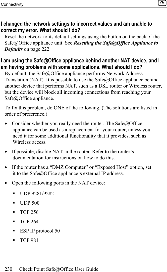 Connectivity    230  Check Point Safe@Office User Guide  I changed the network settings to incorrect values and am unable to correct my error. What should I do? Reset the network to its default settings using the button on the back of the Safe@Office appliance unit. See Resetting the Safe@Office Appliance to Defaults on page 222.  I am using the Safe@Office appliance behind another NAT device, and I am having problems with some applications. What should I do? By default, the Safe@Office appliance performs Network Address Translation (NAT). It is possible to use the Safe@Office appliance behind another device that performs NAT, such as a DSL router or Wireless router, but the device will block all incoming connections from reaching your Safe@Office appliance.   To fix this problem, do ONE of the following. (The solutions are listed in order of preference.)  •  Consider whether you really need the router. The Safe@Office appliance can be used as a replacement for your router, unless you need it for some additional functionality that it provides, such as Wireless access. •  If possible, disable NAT in the router. Refer to the router’s documentation for instructions on how to do this. •  If the router has a “DMZ Computer” or “Exposed Host” option, set it to the Safe@Office appliance’s external IP address.  •  Open the following ports in the NAT device:   UDP 9281/9282  UDP 500  TCP 256  TCP 264  ESP IP protocol 50  TCP 981 