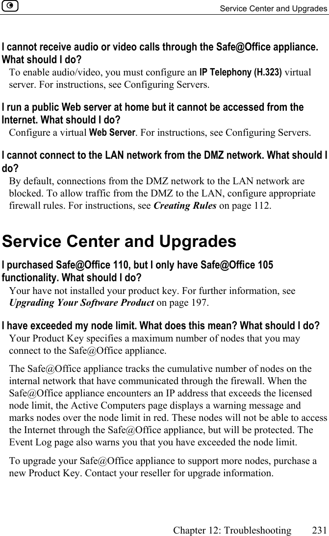   Service Center and Upgrades      Chapter 12: Troubleshooting  231  I cannot receive audio or video calls through the Safe@Office appliance. What should I do? To enable audio/video, you must configure an IP Telephony (H.323) virtual server. For instructions, see Configuring Servers. I run a public Web server at home but it cannot be accessed from the Internet. What should I do? Configure a virtual Web Server. For instructions, see Configuring Servers. I cannot connect to the LAN network from the DMZ network. What should I do? By default, connections from the DMZ network to the LAN network are blocked. To allow traffic from the DMZ to the LAN, configure appropriate firewall rules. For instructions, see Creating Rules on page 112.  Service Center and Upgrades I purchased Safe@Office 110, but I only have Safe@Office 105 functionality. What should I do? Your have not installed your product key. For further information, see Upgrading Your Software Product on page 197. I have exceeded my node limit. What does this mean? What should I do?  Your Product Key specifies a maximum number of nodes that you may connect to the Safe@Office appliance.  The Safe@Office appliance tracks the cumulative number of nodes on the internal network that have communicated through the firewall. When the Safe@Office appliance encounters an IP address that exceeds the licensed node limit, the Active Computers page displays a warning message and marks nodes over the node limit in red. These nodes will not be able to access the Internet through the Safe@Office appliance, but will be protected. The Event Log page also warns you that you have exceeded the node limit. To upgrade your Safe@Office appliance to support more nodes, purchase a new Product Key. Contact your reseller for upgrade information. 