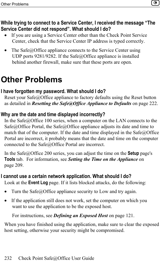Other Problems    232  Check Point Safe@Office User Guide  While trying to connect to a Service Center, I received the message “The Service Center did not respond”. What should I do? •  If you are using a Service Center other than the Check Point Service Center, check that the Service Center IP address is typed correctly. •  The Safe@Office appliance connects to the Service Center using UDP ports 9281/9282. If the Safe@Office appliance is installed behind another firewall, make sure that these ports are open.  Other Problems I have forgotten my password. What should I do? Reset your Safe@Office appliance to factory defaults using the Reset button as detailed in Resetting the Safe@Office Appliance to Defaults on page 222. Why are the date and time displayed incorrectly? In the Safe@Office 100 series, when a computer on the LAN connects to the Safe@Office Portal, the Safe@Office appliance adjusts its date and time to match that of the computer. If the date and time displayed in the Safe@Office Portal are incorrect, it probably means that the date and time on the computer connected to the Safe@Office Portal are incorrect. In the Safe@Office 200 series, you can adjust the time on the Setup page&apos;s Tools tab.  For information, see Setting the Time on the Appliance on page 209. I cannot use a certain network application. What should I do? Look at the Event Log page. If it lists blocked attacks, do the following: •  Turn the Safe@Office appliance security to Low and try again. •  If the application still does not work, set the computer on which you want to use the application to be the exposed host.  For instructions, see Defining an Exposed Host on page 121. When you have finished using the application, make sure to clear the exposed host setting, otherwise your security might be compromised.  