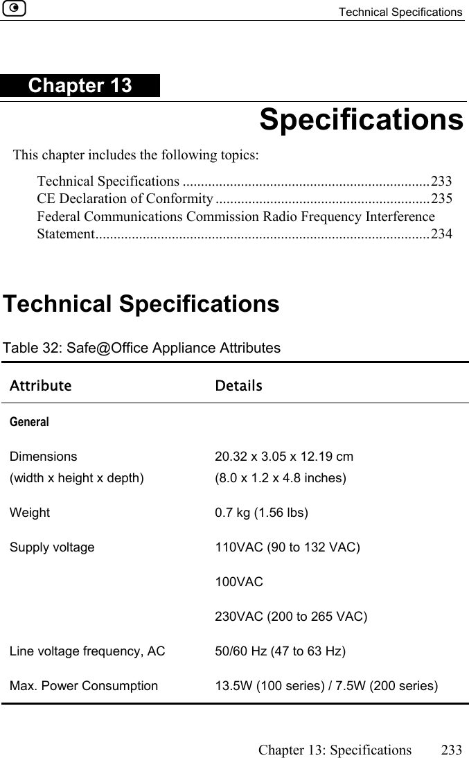  Technical Specifications      Chapter 13: Specifications  233  Chapter 13 Specifications This chapter includes the following topics: Technical Specifications ....................................................................233 CE Declaration of Conformity ...........................................................235 Federal Communications Commission Radio Frequency Interference Statement............................................................................................234   Technical Specifications Table 32: Safe@Office Appliance Attributes Attribute Details General   Dimensions  (width x height x depth)  20.32 x 3.05 x 12.19 cm  (8.0 x 1.2 x 4.8 inches) Weight   0.7 kg (1.56 lbs) Supply voltage  110VAC (90 to 132 VAC)  100VAC 230VAC (200 to 265 VAC) Line voltage frequency, AC  50/60 Hz (47 to 63 Hz) Max. Power Consumption  13.5W (100 series) / 7.5W (200 series) 