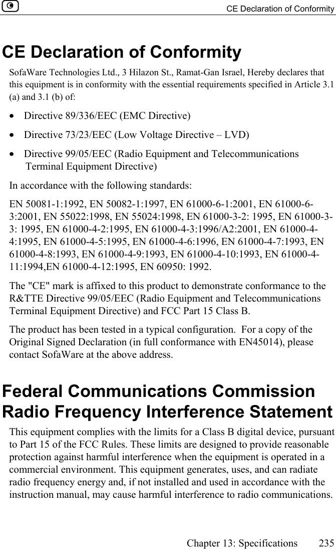   CE Declaration of Conformity      Chapter 13: Specifications  235  CE Declaration of Conformity SofaWare Technologies Ltd., 3 Hilazon St., Ramat-Gan Israel, Hereby declares that this equipment is in conformity with the essential requirements specified in Article 3.1 (a) and 3.1 (b) of:   •  Directive 89/336/EEC (EMC Directive) •  Directive 73/23/EEC (Low Voltage Directive – LVD) •  Directive 99/05/EEC (Radio Equipment and Telecommunications Terminal Equipment Directive) In accordance with the following standards: EN 50081-1:1992, EN 50082-1:1997, EN 61000-6-1:2001, EN 61000-6-3:2001, EN 55022:1998, EN 55024:1998, EN 61000-3-2: 1995, EN 61000-3-3: 1995, EN 61000-4-2:1995, EN 61000-4-3:1996/A2:2001, EN 61000-4-4:1995, EN 61000-4-5:1995, EN 61000-4-6:1996, EN 61000-4-7:1993, EN 61000-4-8:1993, EN 61000-4-9:1993, EN 61000-4-10:1993, EN 61000-4-11:1994,EN 61000-4-12:1995, EN 60950: 1992. The &quot;CE&quot; mark is affixed to this product to demonstrate conformance to the R&amp;TTE Directive 99/05/EEC (Radio Equipment and Telecommunications Terminal Equipment Directive) and FCC Part 15 Class B. The product has been tested in a typical configuration.  For a copy of the Original Signed Declaration (in full conformance with EN45014), please contact SofaWare at the above address.  Federal Communications Commission Radio Frequency Interference Statement This equipment complies with the limits for a Class B digital device, pursuant to Part 15 of the FCC Rules. These limits are designed to provide reasonable protection against harmful interference when the equipment is operated in a commercial environment. This equipment generates, uses, and can radiate radio frequency energy and, if not installed and used in accordance with the instruction manual, may cause harmful interference to radio communications. 