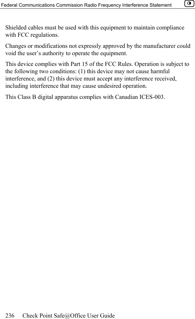 Federal Communications Commission Radio Frequency Interference Statement    236  Check Point Safe@Office User Guide  Shielded cables must be used with this equipment to maintain compliance with FCC regulations. Changes or modifications not expressly approved by the manufacturer could void the user’s authority to operate the equipment. This device complies with Part 15 of the FCC Rules. Operation is subject to the following two conditions: (1) this device may not cause harmful interference, and (2) this device must accept any interference received, including interference that may cause undesired operation. This Class B digital apparatus complies with Canadian ICES-003.  