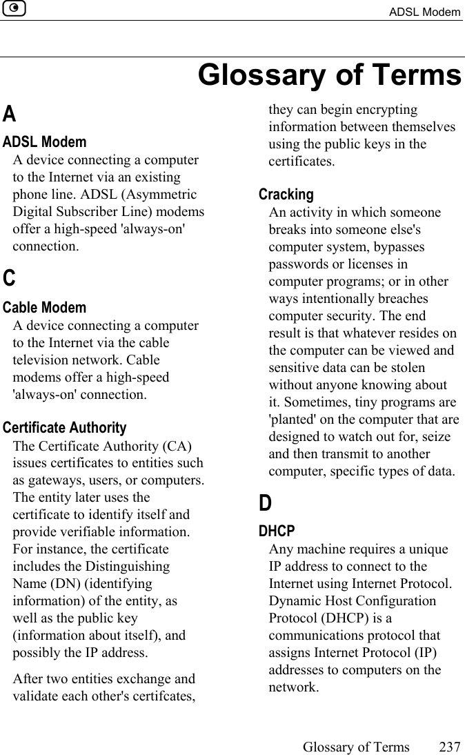  ADSL Modem     Glossary of Terms 237  Glossary of Terms A ADSL Modem A device connecting a computer to the Internet via an existing phone line. ADSL (Asymmetric Digital Subscriber Line) modems offer a high-speed &apos;always-on&apos; connection.  C  Cable Modem A device connecting a computer to the Internet via the cable television network. Cable modems offer a high-speed &apos;always-on&apos; connection.  Certificate Authority The Certificate Authority (CA) issues certificates to entities such as gateways, users, or computers. The entity later uses the certificate to identify itself and provide verifiable information. For instance, the certificate includes the Distinguishing Name (DN) (identifying information) of the entity, as well as the public key (information about itself), and possibly the IP address. After two entities exchange and validate each other&apos;s certifcates, they can begin encrypting information between themselves using the public keys in the certificates.  Cracking An activity in which someone breaks into someone else&apos;s computer system, bypasses passwords or licenses in computer programs; or in other ways intentionally breaches computer security. The end result is that whatever resides on the computer can be viewed and sensitive data can be stolen without anyone knowing about it. Sometimes, tiny programs are &apos;planted&apos; on the computer that are designed to watch out for, seize and then transmit to another computer, specific types of data.  D DHCP Any machine requires a unique IP address to connect to the Internet using Internet Protocol. Dynamic Host Configuration Protocol (DHCP) is a communications protocol that assigns Internet Protocol (IP) addresses to computers on the network. 