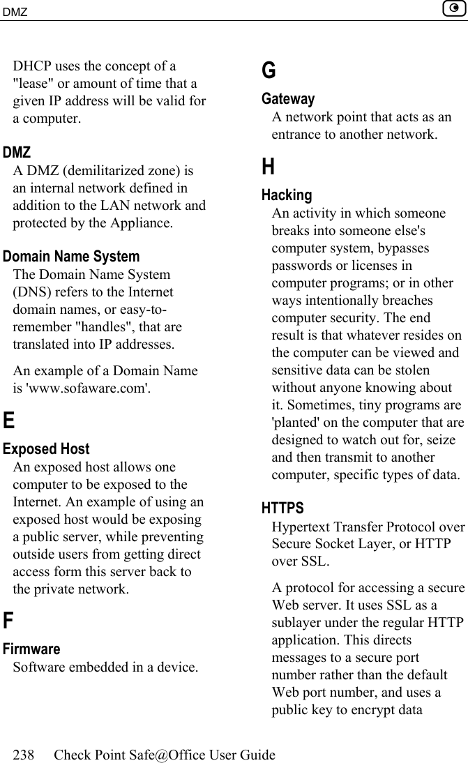DMZ    238  Check Point Safe@Office User Guide  DHCP uses the concept of a &quot;lease&quot; or amount of time that a given IP address will be valid for a computer.  DMZ A DMZ (demilitarized zone) is an internal network defined in addition to the LAN network and protected by the Appliance.  Domain Name System The Domain Name System (DNS) refers to the Internet domain names, or easy-to-remember &quot;handles&quot;, that are translated into IP addresses. An example of a Domain Name is &apos;www.sofaware.com&apos;.  E Exposed Host An exposed host allows one computer to be exposed to the Internet. An example of using an exposed host would be exposing a public server, while preventing outside users from getting direct access form this server back to the private network.  F Firmware Software embedded in a device.  G Gateway A network point that acts as an entrance to another network.  H Hacking An activity in which someone breaks into someone else&apos;s computer system, bypasses passwords or licenses in computer programs; or in other ways intentionally breaches computer security. The end result is that whatever resides on the computer can be viewed and sensitive data can be stolen without anyone knowing about it. Sometimes, tiny programs are &apos;planted&apos; on the computer that are designed to watch out for, seize and then transmit to another computer, specific types of data.  HTTPS Hypertext Transfer Protocol over Secure Socket Layer, or HTTP over SSL. A protocol for accessing a secure Web server. It uses SSL as a sublayer under the regular HTTP application. This directs messages to a secure port number rather than the default Web port number, and uses a public key to encrypt data 