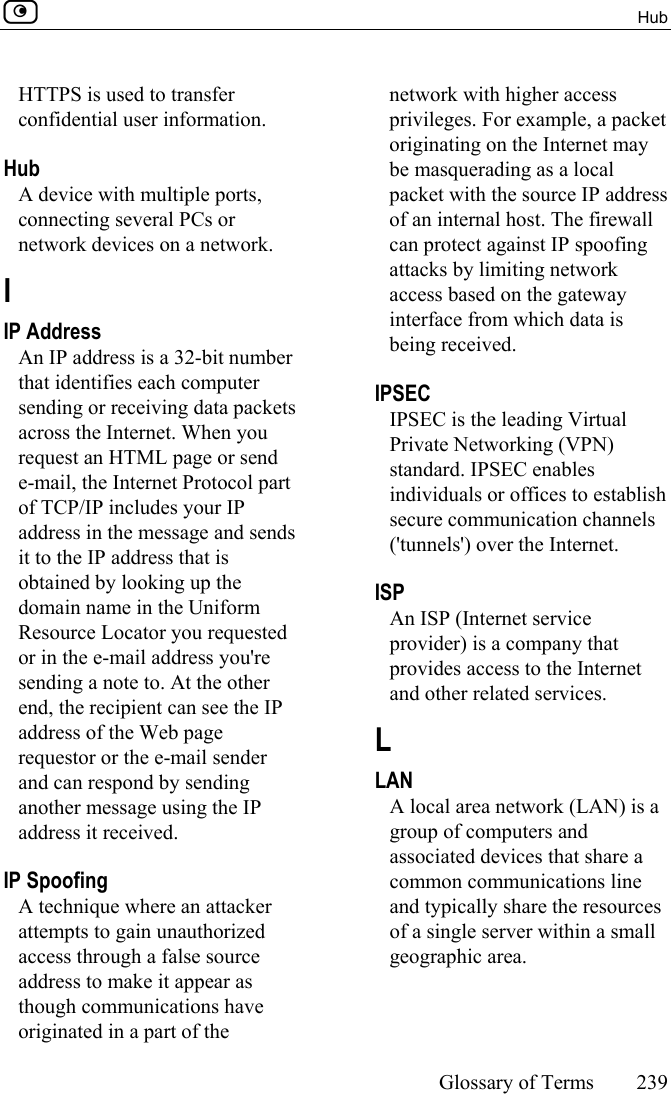  Hub     Glossary of Terms 239  HTTPS is used to transfer confidential user information.  Hub A device with multiple ports, connecting several PCs or network devices on a network.  I IP Address An IP address is a 32-bit number that identifies each computer sending or receiving data packets across the Internet. When you request an HTML page or send e-mail, the Internet Protocol part of TCP/IP includes your IP address in the message and sends it to the IP address that is obtained by looking up the domain name in the Uniform Resource Locator you requested or in the e-mail address you&apos;re sending a note to. At the other end, the recipient can see the IP address of the Web page requestor or the e-mail sender and can respond by sending another message using the IP address it received.  IP Spoofing A technique where an attacker attempts to gain unauthorized access through a false source address to make it appear as though communications have originated in a part of the network with higher access privileges. For example, a packet originating on the Internet may be masquerading as a local packet with the source IP address of an internal host. The firewall can protect against IP spoofing attacks by limiting network access based on the gateway interface from which data is being received.  IPSEC IPSEC is the leading Virtual Private Networking (VPN) standard. IPSEC enables individuals or offices to establish secure communication channels (&apos;tunnels&apos;) over the Internet.  ISP An ISP (Internet service provider) is a company that provides access to the Internet and other related services.  L LAN A local area network (LAN) is a group of computers and associated devices that share a common communications line and typically share the resources of a single server within a small geographic area.  