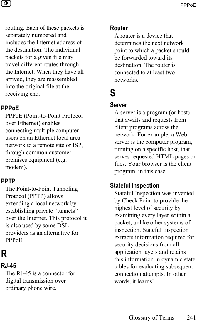  PPPoE     Glossary of Terms 241  routing. Each of these packets is separately numbered and includes the Internet address of the destination. The individual packets for a given file may travel different routes through the Internet. When they have all arrived, they are reassembled into the original file at the receiving end.  PPPoE PPPoE (Point-to-Point Protocol over Ethernet) enables connecting multiple computer users on an Ethernet local area network to a remote site or ISP, through common customer premises equipment (e.g. modem).  PPTP The Point-to-Point Tunneling Protocol (PPTP) allows extending a local network by establishing private “tunnels” over the Internet. This protocol it is also used by some DSL providers as an alternative for PPPoE.  R RJ-45 The RJ-45 is a connector for digital transmission over ordinary phone wire.  Router A router is a device that determines the next network point to which a packet should be forwarded toward its destination. The router is connected to at least two networks.  S Server A server is a program (or host) that awaits and requests from client programs across the network. For example, a Web server is the computer program, running on a specific host, that serves requested HTML pages or files. Your browser is the client program, in this case.  Stateful Inspection Stateful Inspection was invented by Check Point to provide the highest level of security by examining every layer within a packet, unlike other systems of inspection. Stateful Inspection extracts information required for security decisions from all application layers and retains this information in dynamic state tables for evaluating subsequent connection attempts. In other words, it learns!  