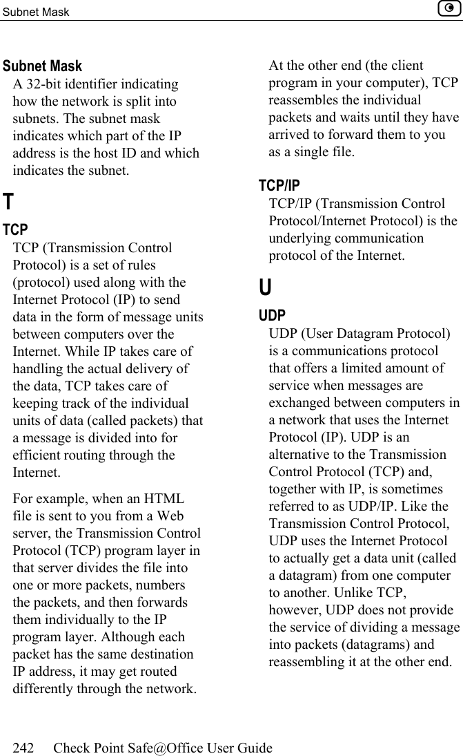 Subnet Mask    242  Check Point Safe@Office User Guide  Subnet Mask A 32-bit identifier indicating how the network is split into subnets. The subnet mask indicates which part of the IP address is the host ID and which indicates the subnet.  T TCP TCP (Transmission Control Protocol) is a set of rules (protocol) used along with the Internet Protocol (IP) to send data in the form of message units between computers over the Internet. While IP takes care of handling the actual delivery of the data, TCP takes care of keeping track of the individual units of data (called packets) that a message is divided into for efficient routing through the Internet. For example, when an HTML file is sent to you from a Web server, the Transmission Control Protocol (TCP) program layer in that server divides the file into one or more packets, numbers the packets, and then forwards them individually to the IP program layer. Although each packet has the same destination IP address, it may get routed differently through the network. At the other end (the client program in your computer), TCP reassembles the individual packets and waits until they have arrived to forward them to you as a single file.  TCP/IP TCP/IP (Transmission Control Protocol/Internet Protocol) is the underlying communication protocol of the Internet.  U UDP UDP (User Datagram Protocol) is a communications protocol that offers a limited amount of service when messages are exchanged between computers in a network that uses the Internet Protocol (IP). UDP is an alternative to the Transmission Control Protocol (TCP) and, together with IP, is sometimes referred to as UDP/IP. Like the Transmission Control Protocol, UDP uses the Internet Protocol to actually get a data unit (called a datagram) from one computer to another. Unlike TCP, however, UDP does not provide the service of dividing a message into packets (datagrams) and reassembling it at the other end. 