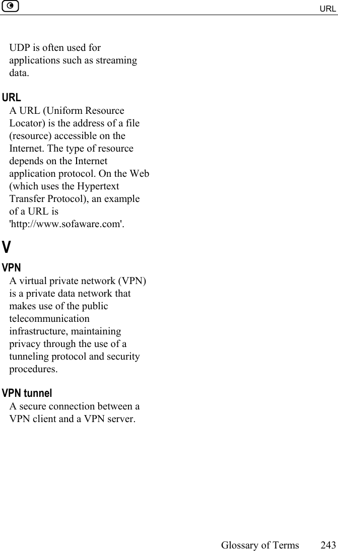  URL     Glossary of Terms 243  UDP is often used for applications such as streaming data.  URL A URL (Uniform Resource Locator) is the address of a file (resource) accessible on the Internet. The type of resource depends on the Internet application protocol. On the Web (which uses the Hypertext Transfer Protocol), an example of a URL is &apos;http://www.sofaware.com&apos;.  V VPN A virtual private network (VPN) is a private data network that makes use of the public telecommunication infrastructure, maintaining privacy through the use of a tunneling protocol and security procedures.  VPN tunnel A secure connection between a VPN client and a VPN server.  