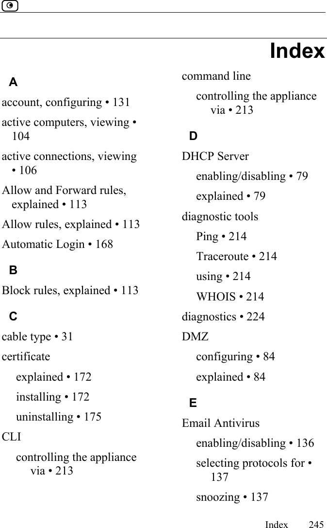        Index 245  Index A account, configuring • 131 active computers, viewing • 104 active connections, viewing • 106 Allow and Forward rules, explained • 113 Allow rules, explained • 113 Automatic Login • 168 B Block rules, explained • 113 C cable type • 31 certificate explained • 172 installing • 172 uninstalling • 175 CLI controlling the appliance via • 213 command line controlling the appliance via • 213 D DHCP Server enabling/disabling • 79 explained • 79 diagnostic tools Ping • 214 Traceroute • 214 using • 214 WHOIS • 214 diagnostics • 224 DMZ configuring • 84 explained • 84 E Email Antivirus enabling/disabling • 136 selecting protocols for • 137 snoozing • 137 