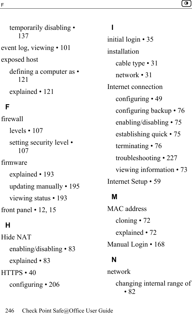 F    246  Check Point Safe@Office User Guide  temporarily disabling • 137 event log, viewing • 101 exposed host defining a computer as • 121 explained • 121 F firewall levels • 107 setting security level • 107 firmware explained • 193 updating manually • 195 viewing status • 193 front panel • 12, 15 H Hide NAT enabling/disabling • 83 explained • 83 HTTPS • 40 configuring • 206 I initial login • 35 installation cable type • 31 network • 31 Internet connection configuring • 49 configuring backup • 76 enabling/disabling • 75 establishing quick • 75 terminating • 76 troubleshooting • 227 viewing information • 73 Internet Setup • 59 M MAC address cloning • 72 explained • 72 Manual Login • 168 N network changing internal range of • 82 