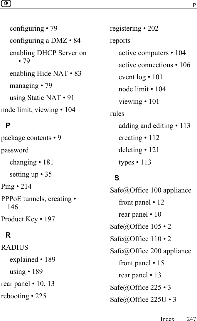  P     Index 247  configuring • 79 configuring a DMZ • 84 enabling DHCP Server on • 79 enabling Hide NAT • 83 managing • 79 using Static NAT • 91 node limit, viewing • 104 P package contents • 9 password changing • 181 setting up • 35 Ping • 214 PPPoE tunnels, creating • 146 Product Key • 197 R RADIUS explained • 189 using • 189 rear panel • 10, 13 rebooting • 225 registering • 202 reports active computers • 104 active connections • 106 event log • 101 node limit • 104 viewing • 101 rules adding and editing • 113 creating • 112 deleting • 121 types • 113 S Safe@Office 100 appliance front panel • 12 rear panel • 10 Safe@Office 105 • 2 Safe@Office 110 • 2 Safe@Office 200 appliance front panel • 15 rear panel • 13 Safe@Office 225 • 3 Safe@Office 225U • 3 