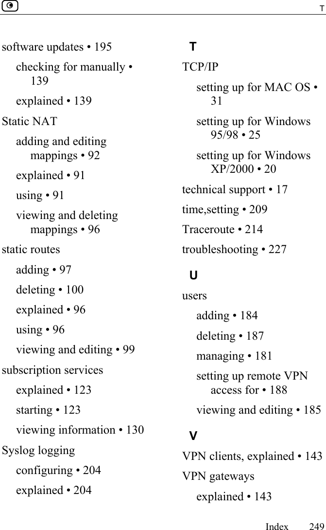  T     Index 249  software updates • 195 checking for manually • 139 explained • 139 Static NAT adding and editing mappings • 92 explained • 91 using • 91 viewing and deleting mappings • 96 static routes adding • 97 deleting • 100 explained • 96 using • 96 viewing and editing • 99 subscription services explained • 123 starting • 123 viewing information • 130 Syslog logging configuring • 204 explained • 204 T TCP/IP setting up for MAC OS • 31 setting up for Windows 95/98 • 25 setting up for Windows XP/2000 • 20 technical support • 17 time,setting • 209 Traceroute • 214 troubleshooting • 227 U users adding • 184 deleting • 187 managing • 181 setting up remote VPN access for • 188 viewing and editing • 185 V VPN clients, explained • 143 VPN gateways explained • 143 