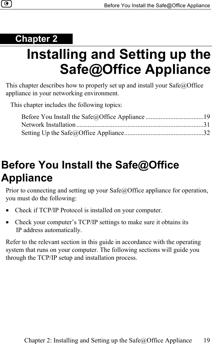   Before You Install the Safe@Office Appliance    Chapter 2: Installing and Setting up the Safe@Office Appliance  19  Chapter 2 Installing and Setting up the Safe@Office Appliance This chapter describes how to properly set up and install your Safe@Office appliance in your networking environment. This chapter includes the following topics: Before You Install the Safe@Office Appliance ...................................19 Network Installation.............................................................................31 Setting Up the Safe@Office Appliance................................................32   Before You Install the Safe@Office Appliance Prior to connecting and setting up your Safe@Office appliance for operation, you must do the following: •  Check if TCP/IP Protocol is installed on your computer.  •  Check your computer’s TCP/IP settings to make sure it obtains its IP address automatically. Refer to the relevant section in this guide in accordance with the operating system that runs on your computer. The following sections will guide you through the TCP/IP setup and installation process.  