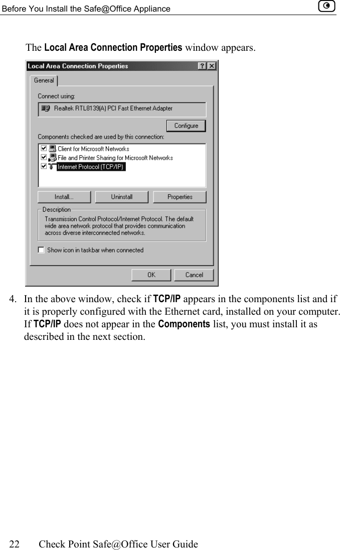 Before You Install the Safe@Office Appliance    22  Check Point Safe@Office User Guide  The Local Area Connection Properties window appears.  4.  In the above window, check if TCP/IP appears in the components list and if it is properly configured with the Ethernet card, installed on your computer. If TCP/IP does not appear in the Components list, you must install it as described in the next section.  