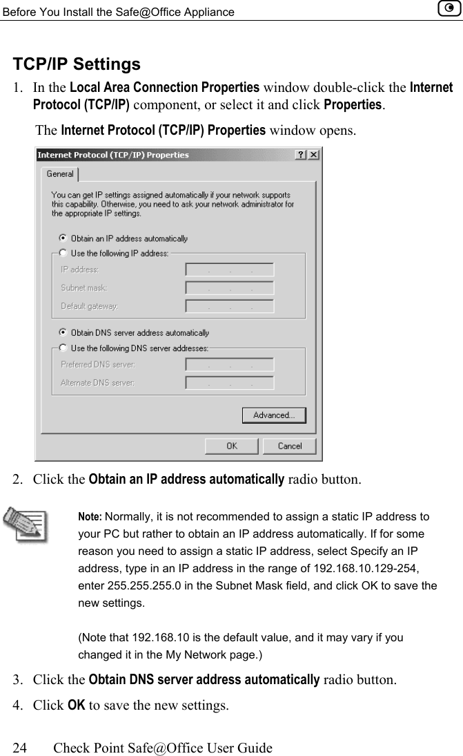 Before You Install the Safe@Office Appliance    24  Check Point Safe@Office User Guide  TCP/IP Settings 1. In the Local Area Connection Properties window double-click the Internet Protocol (TCP/IP) component, or select it and click Properties.  The Internet Protocol (TCP/IP) Properties window opens.  2. Click the Obtain an IP address automatically radio button.   Note: Normally, it is not recommended to assign a static IP address to your PC but rather to obtain an IP address automatically. If for some reason you need to assign a static IP address, select Specify an IP address, type in an IP address in the range of 192.168.10.129-254, enter 255.255.255.0 in the Subnet Mask field, and click OK to save the new settings. (Note that 192.168.10 is the default value, and it may vary if you changed it in the My Network page.) 3. Click the Obtain DNS server address automatically radio button. 4. Click OK to save the new settings.  