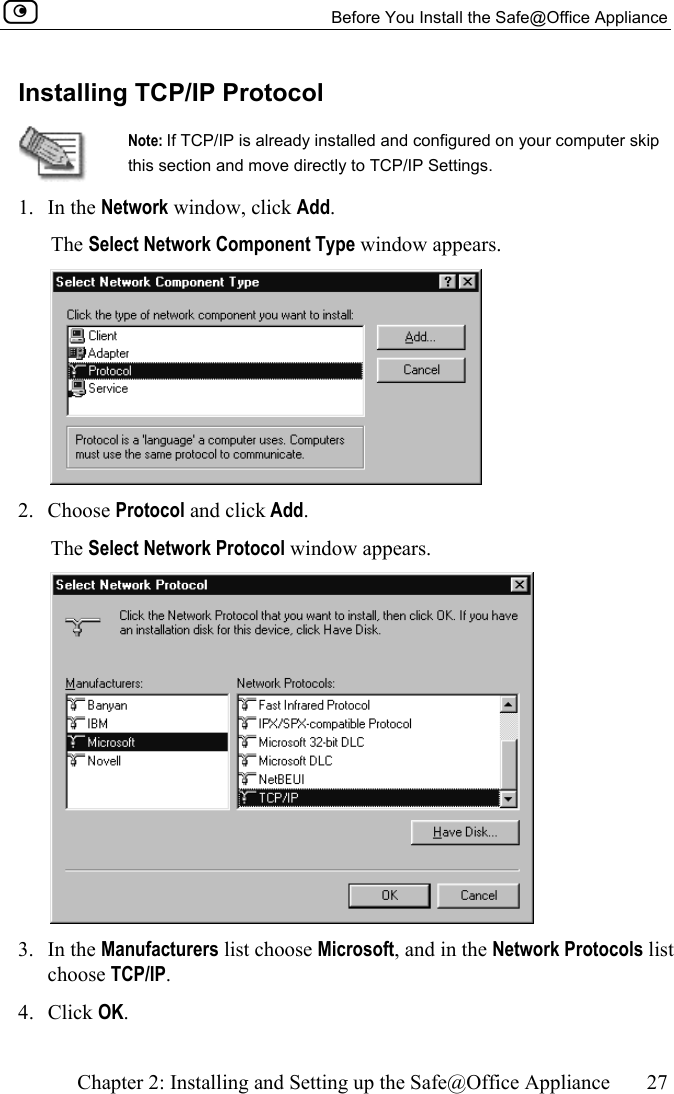   Before You Install the Safe@Office Appliance    Chapter 2: Installing and Setting up the Safe@Office Appliance  27  Installing TCP/IP Protocol  Note: If TCP/IP is already installed and configured on your computer skip this section and move directly to TCP/IP Settings.  1. In the Network window, click Add.  The Select Network Component Type window appears.  2. Choose Protocol and click Add.  The Select Network Protocol window appears.  3. In the Manufacturers list choose Microsoft, and in the Network Protocols list choose TCP/IP. 4. Click OK.  