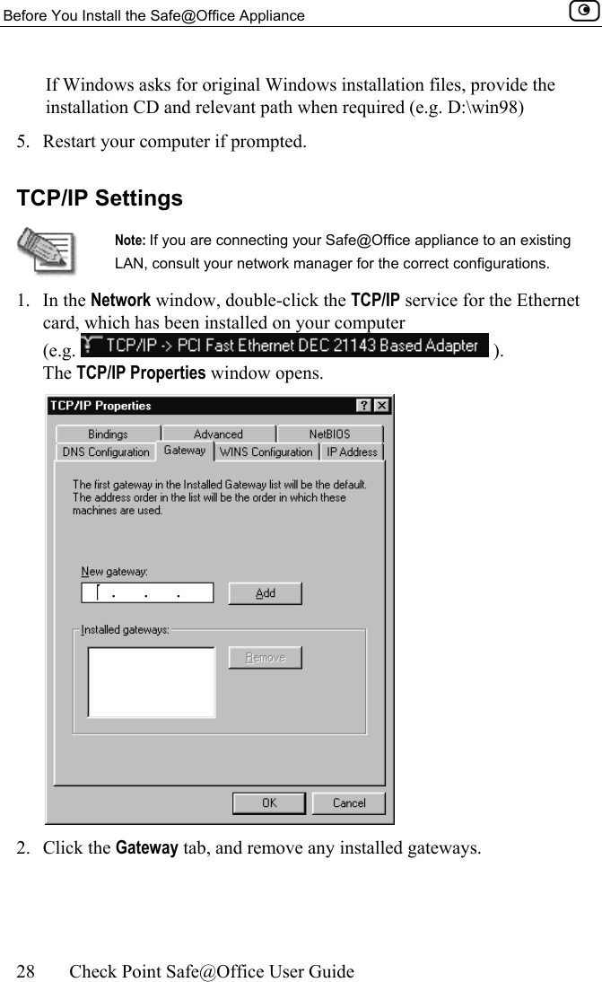 Before You Install the Safe@Office Appliance    28  Check Point Safe@Office User Guide  If Windows asks for original Windows installation files, provide the installation CD and relevant path when required (e.g. D:\win98) 5.  Restart your computer if prompted.  TCP/IP Settings  Note: If you are connecting your Safe@Office appliance to an existing LAN, consult your network manager for the correct configurations. 1. In the Network window, double-click the TCP/IP service for the Ethernet card, which has been installed on your computer  (e.g.   ). The TCP/IP Properties window opens.  2. Click the Gateway tab, and remove any installed gateways. 