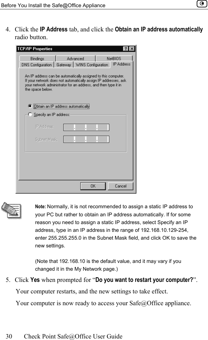 Before You Install the Safe@Office Appliance    30  Check Point Safe@Office User Guide  4. Click the IP Address tab, and click the Obtain an IP address automatically radio button.    Note: Normally, it is not recommended to assign a static IP address to your PC but rather to obtain an IP address automatically. If for some reason you need to assign a static IP address, select Specify an IP address, type in an IP address in the range of 192.168.10.129-254, enter 255.255.255.0 in the Subnet Mask field, and click OK to save the new settings. (Note that 192.168.10 is the default value, and it may vary if you changed it in the My Network page.) 5. Click Yes when prompted for “Do you want to restart your computer?”.  Your computer restarts, and the new settings to take effect. Your computer is now ready to access your Safe@Office appliance.  