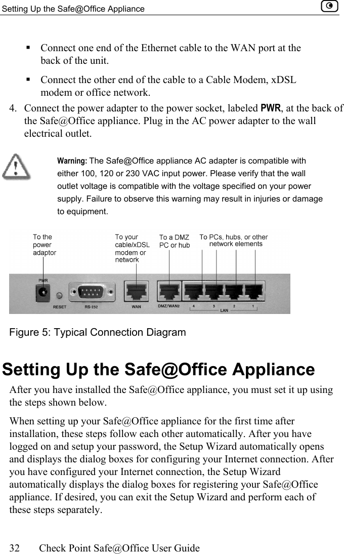 Setting Up the Safe@Office Appliance    32  Check Point Safe@Office User Guide   Connect one end of the Ethernet cable to the WAN port at the back of the unit.  Connect the other end of the cable to a Cable Modem, xDSL modem or office network. 4.  Connect the power adapter to the power socket, labeled PWR, at the back of the Safe@Office appliance. Plug in the AC power adapter to the wall electrical outlet.   Warning: The Safe@Office appliance AC adapter is compatible with either 100, 120 or 230 VAC input power. Please verify that the wall outlet voltage is compatible with the voltage specified on your power supply. Failure to observe this warning may result in injuries or damage to equipment.  Figure 5: Typical Connection Diagram  Setting Up the Safe@Office Appliance After you have installed the Safe@Office appliance, you must set it up using the steps shown below. When setting up your Safe@Office appliance for the first time after installation, these steps follow each other automatically. After you have logged on and setup your password, the Setup Wizard automatically opens and displays the dialog boxes for configuring your Internet connection. After you have configured your Internet connection, the Setup Wizard automatically displays the dialog boxes for registering your Safe@Office appliance. If desired, you can exit the Setup Wizard and perform each of these steps separately. 
