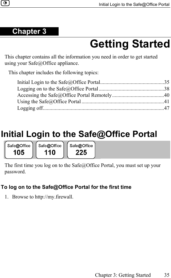   Initial Login to the Safe@Office Portal      Chapter 3: Getting Started  35  Chapter 3 Getting Started This chapter contains all the information you need in order to get started using your Safe@Office appliance. This chapter includes the following topics: Initial Login to the Safe@Office Portal................................................35 Logging on to the Safe@Office Portal .................................................38 Accessing the Safe@Office Portal Remotely.......................................40 Using the Safe@Office Portal ..............................................................41 Logging off...........................................................................................47   Initial Login to the Safe@Office Portal  The first time you log on to the Safe@Office Portal, you must set up your password.  To log on to the Safe@Office Portal for the first time 1. Browse to http://my.firewall. 