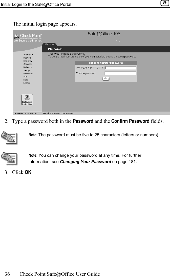 Initial Login to the Safe@Office Portal    36  Check Point Safe@Office User Guide  The initial login page appears.  2.  Type a password both in the Password and the Confirm Password fields.   Note: The password must be five to 25 characters (letters or numbers).  Note: You can change your password at any time. For further information, see Changing Your Password on page 181. 3. Click OK. 
